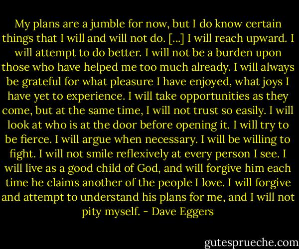 My plans are a jumble for now, but I do know certain things that I will and will not do. [...] I will reach upward. I will attempt to do better. I will not be a burden upon those who have helped me too much already. I will always be grateful for what pleasure I have enjoyed, what joys I have yet to experience. I will take opportunities as they come, but at the same time, I will not trust so easily. I will look at who is at the door before opening it. I will try to be fierce. I will argue when necessary. I will be willing to fight. I will not smile reflexively at every person I see. I will live as a good child of God, and will forgive him each time he claims another of the people I love. I will forgive and attempt to understand his plans for me, and I will not pity myself. - Dave Eggers