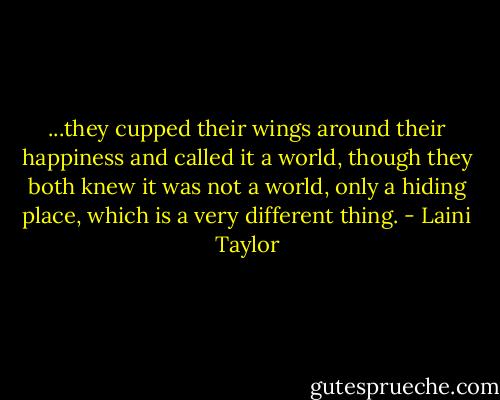 ...they cupped their wings around their happiness and called it a world, though they both knew it was not a world, only a hiding place, which is a very different thing. - Laini Taylor
