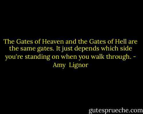 The Gates of Heaven and the Gates of Hell are the same gates. It just depends which side you're standing on when you walk through. - Amy  Lignor