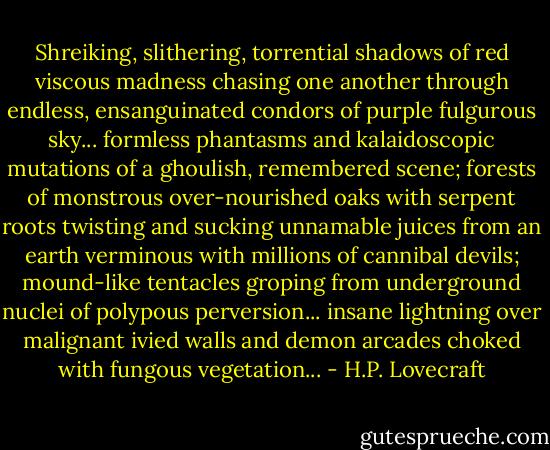 Shreiking, slithering, torrential shadows of red viscous madness chasing one another through endless, ensanguinated condors of purple fulgurous sky... formless phantasms and kalaidoscopic mutations of a ghoulish, remembered scene; forests of monstrous over-nourished oaks with serpent roots twisting and sucking unnamable juices from an earth verminous with millions of cannibal devils; mound-like tentacles groping from underground nuclei of polypous perversion... insane lightning over malignant ivied walls and demon arcades choked with fungous vegetation... - H.P. Lovecraft