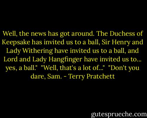 Well, the news has got around. The Duchess of Keepsake has invited us to a ball, Sir Henry and Lady Withering have invited us to a ball, and Lord and Lady Hangfinger have invited us to... yes, a ball." <br />"Well, that's a lot of..." <br />"Don't you dare, Sam. - Terry Pratchett