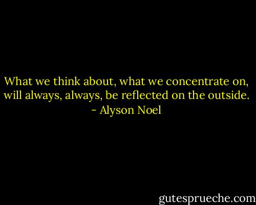 What we think about, what we concentrate on, will always, always, be reflected on the outside. - Alyson Noel