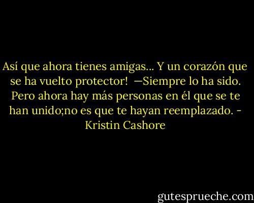 Así que ahora tienes amigas... Y un corazón que se ha vuelto protector! <br />—Siempre lo ha sido. Pero ahora hay más personas en él que se te han unido;no es que te hayan reemplazado. - Kristin Cashore