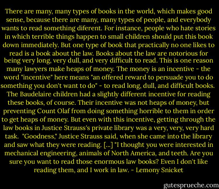 There are many, many types of books in the world, which makes good sense, because there are many, many types of people, and everybody wants to read something diferent. For instance, people who hate stories in which terrible things happen to small children should put this book down immediately. But one type of book that practically no one likes to read is a book about the law. Books about the law are notorious for being very long, very dull, and very difficult to read. This is one reason many lawyers make heaps of money. The money is an incentive - the word "incentive" here means "an offered reward to persuade you to do something you don't want to do" - to read long, dull, and difficult books.<br /><br />The Baudelaire children had a slightly different incentive for reading these books, of course. Their incentive was not heaps of money, but preventing Count Olaf from doing something horrible to them in order to get heaps of money. But even with this incentive, getting through the law books in Justice Strauss's private library was a very, very, very hard task.<br /><br />"Goodness," Justice Strauss said, when she came into the library and saw what they were reading. [...] "I thought you were interested in mechanical engineering, animals of North America, and teeth. Are you sure you want to read those enormous law books? Even I don't like reading them, and I work in law. - Lemony Snicket