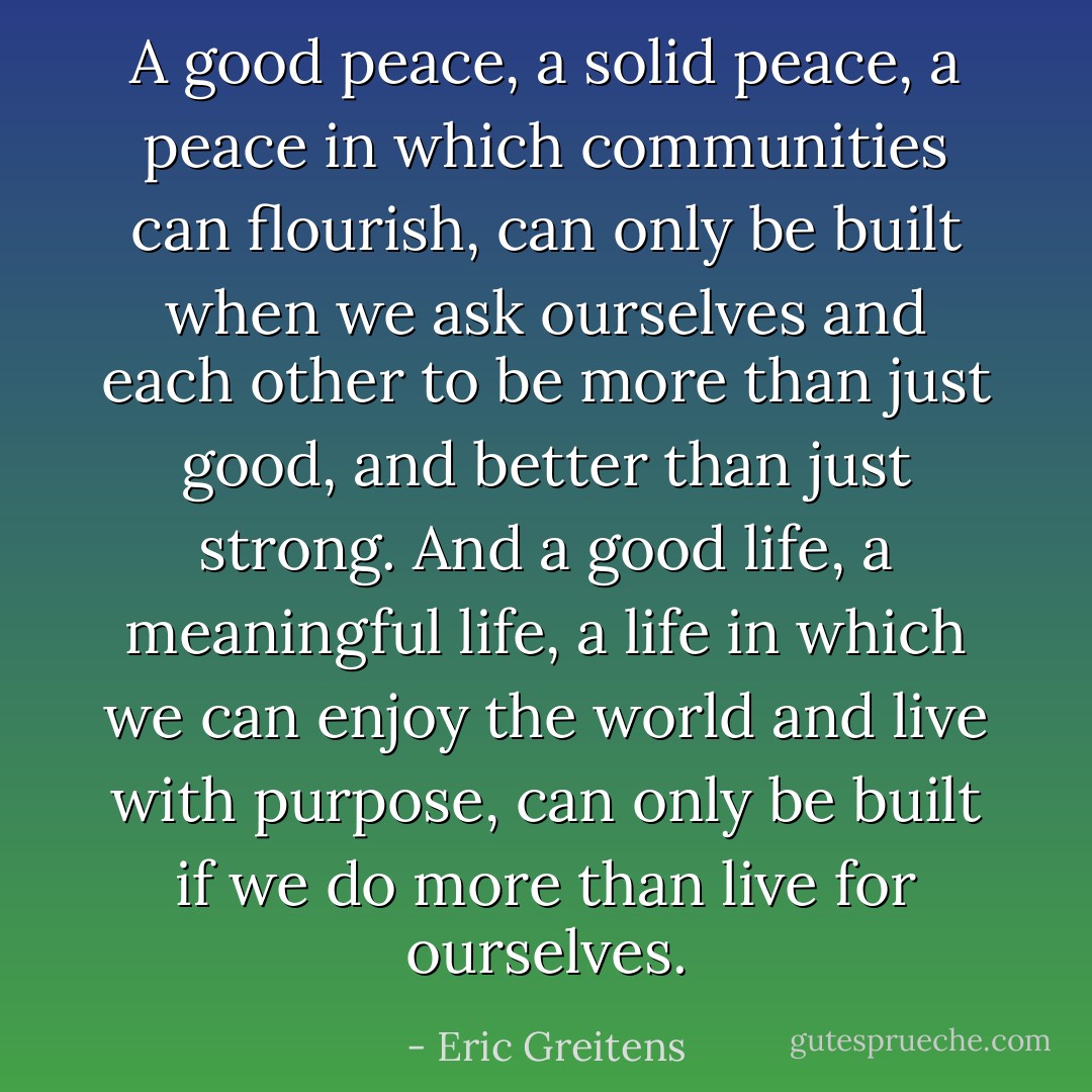 A good peace, a solid peace, a peace in which communities can flourish, can only be built when we ask ourselves and each other to be more than just good, and better than just strong. And a good life, a meaningful life, a life in which we can enjoy the world and live with purpose, can only be built if we do more than live for ourselves. - Eric Greitens