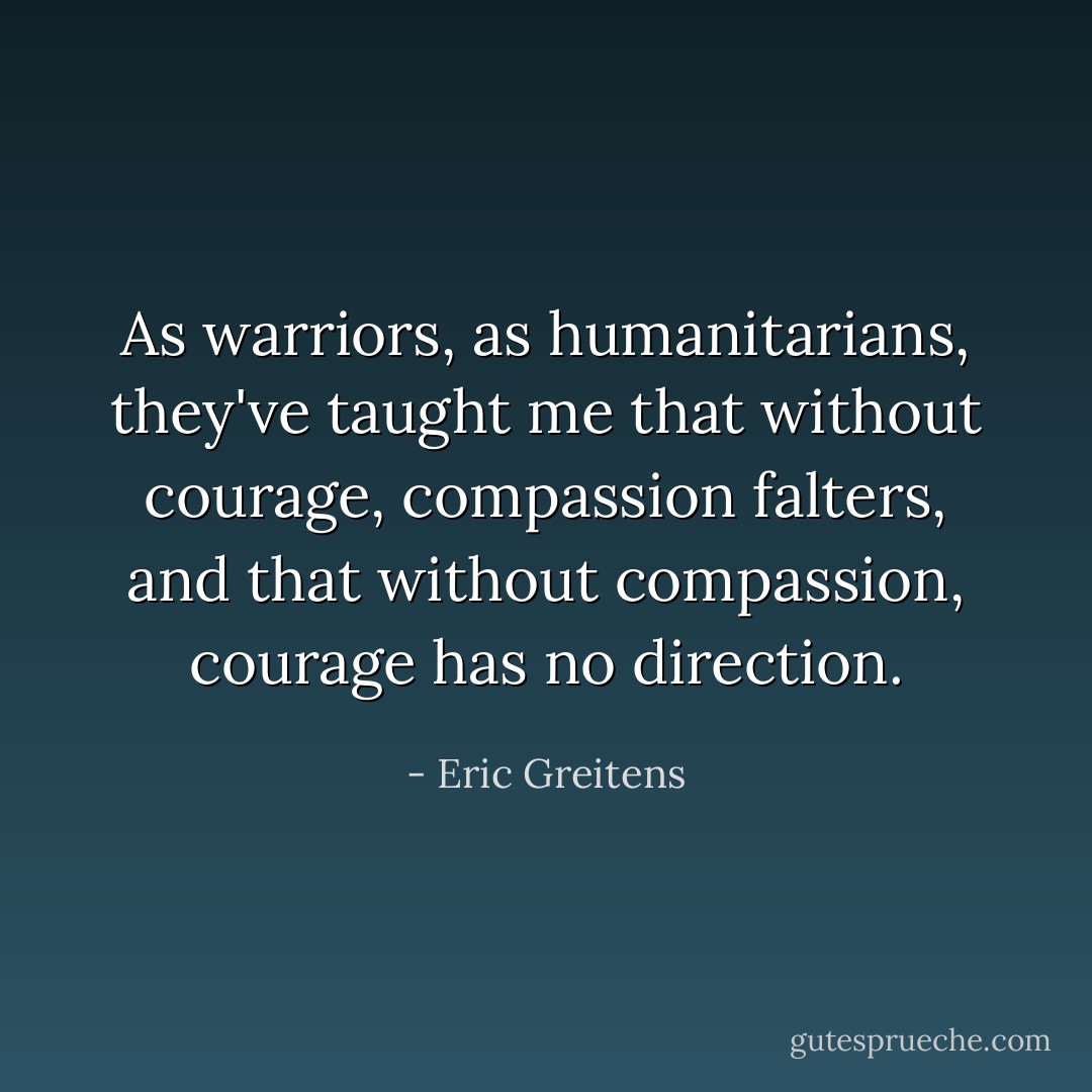 As warriors, as humanitarians, they've taught me that without courage, compassion falters, and that without compassion, courage has no direction. - Eric Greitens