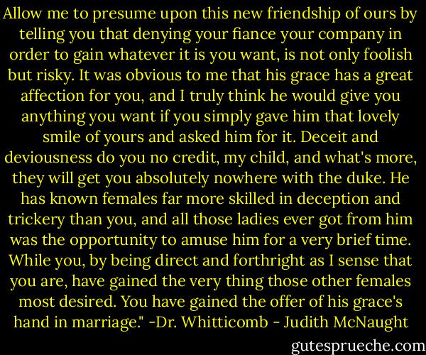Allow me to presume upon this new friendship of ours by telling you that denying your fiance your company in order to gain whatever it is you want, is not only foolish but risky. It was obvious to me that his grace has a great affection for you, and I truly think he would give you anything you want if you simply gave him that lovely smile of yours and asked him for it. Deceit and deviousness do you no credit, my child, and what's more, they will get you absolutely nowhere with the duke. He has known females far more skilled in deception and trickery than you, and all those ladies ever got from him was the opportunity to amuse him for a very brief time. While you, by being direct and forthright as I sense that you are, have gained the very thing those other females most desired. You have gained the offer of his grace's hand in marriage."<br />-Dr. Whitticomb - Judith McNaught