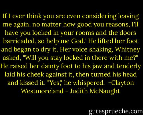 If I ever think you are even considering leaving me again, no matter how good you reasons, I'll have you locked in your rooms and the doors barricaded, so help me God." He lifted her foot and began to dry it.<br />Her voice shaking, Whitney asked, "Will you stay locked in there with me?"<br />He raised her dainty foot to his jaw and tenderly laid his cheek against it, then turned his head and kissed it. "Yes," he whispered.<br /><br />-Clayton Westmoreland - Judith McNaught