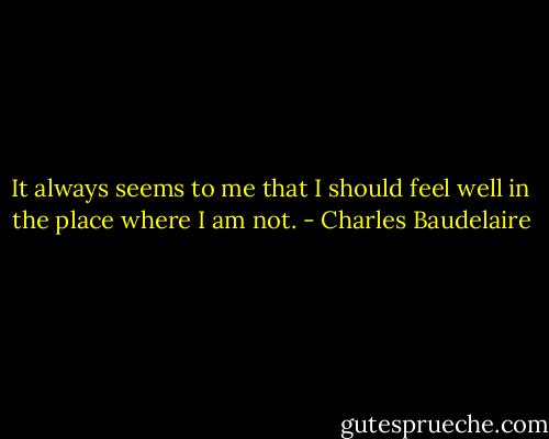 It always seems to me that I should feel well in the place where I am not. - Charles Baudelaire