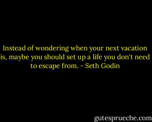 Instead of wondering when your next vacation is, maybe you should set up a life you don't need to escape from. - Seth Godin