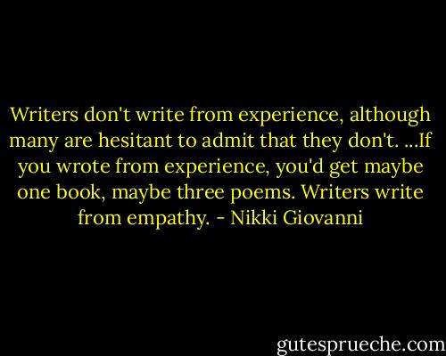 Writers don't write from experience, although many are hesitant to admit that they don't. ...If you wrote from experience, you'd get maybe one book, maybe three poems. Writers write from empathy. - Nikki Giovanni