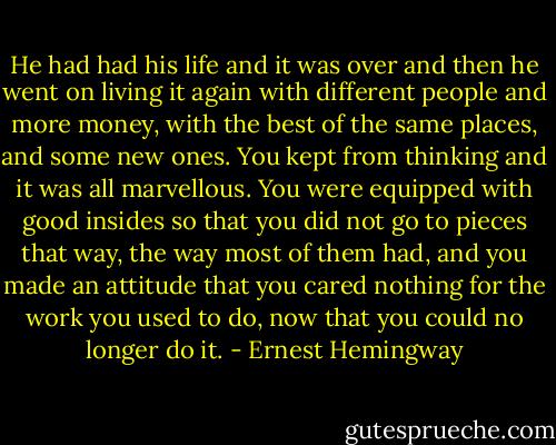 He had had his life and it was over and then he went on living it again with different people and more money, with the best of the same places, and some new ones.<br />You kept from thinking and it was all marvellous. You were equipped with good insides so that you did not go to pieces that way, the way most of them had, and you made an attitude that you cared nothing for the work you used to do, now that you could no longer do it. - Ernest Hemingway