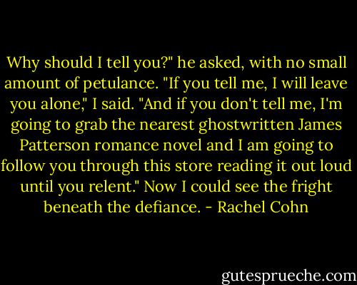 Why should I tell you?" he asked, with no small amount of petulance.<br />"If you tell me, I will leave you alone," I said. "And if you don't tell me, I'm going to grab the nearest ghostwritten James Patterson romance novel and I am going to follow you through this store reading it out loud until you relent."<br />Now I could see the fright beneath the defiance. - Rachel Cohn
