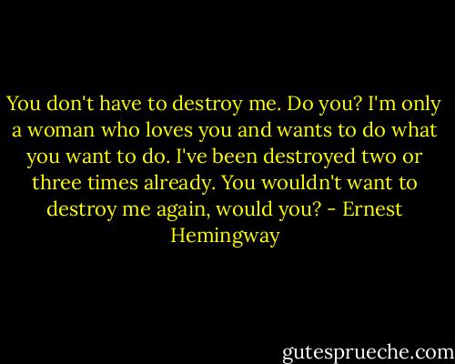 You don't have to destroy me. Do you? I'm only a woman who loves you and wants to do what you want to do. I've been destroyed two or three times already. You wouldn't want to destroy me again, would you? - Ernest Hemingway