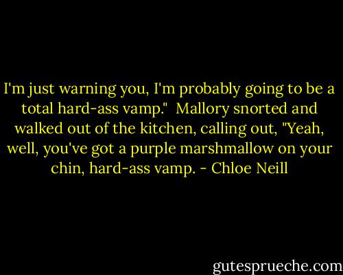 I'm just warning you, I'm probably going to be a total hard-ass vamp."<br /><br />Mallory snorted and walked out of the kitchen, calling out, "Yeah, well, you've got a purple marshmallow on your chin, hard-ass vamp. - Chloe Neill