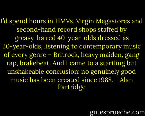 I’d spend hours in HMVs, Virgin Megastores and second-hand record shops staffed by greasy-haired 40-year-olds dressed as 20-year-olds, listening to contemporary music of every genre – Britrock, heavy maiden, gang rap, brakebeat. And I came to a startling but unshakeable conclusion: no genuinely good music has been created since 1988. - Alan Partridge