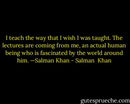 I teach the way that I wish I was taught. The lectures are coming from me, an actual human being who is fascinated by the world around him.<br />—Salman Khan - Salman  Khan