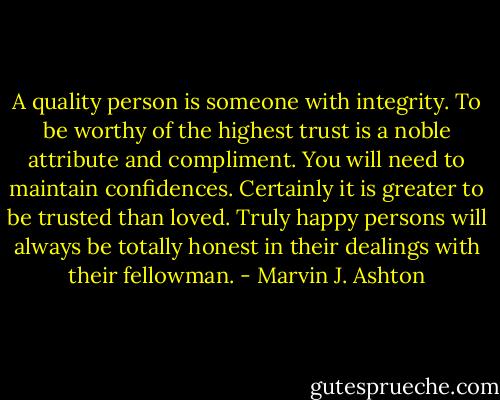 A quality person is someone with integrity. To be worthy of the highest trust is a noble attribute and compliment. You will need to maintain confidences. Certainly it is greater to be trusted than loved. Truly happy persons will always be totally honest in their dealings with their fellowman. - Marvin J. Ashton