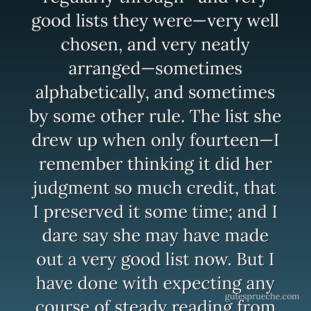 Emma has been meaning to read more ever since she was twelve years old. I have seen a great many lists of her drawingup at various times of books that she meant to read regularly through—and very good lists they were—very well chosen, and very neatly arranged—sometimes alphabetically, and sometimes by some other rule. The list she drew up when only fourteen—I remember thinking it did her judgment so much credit, that I preserved it some time; and I dare say she may have made out a very good list now. But I have done with expecting any course of steady reading from Emma. She will never submit to any thing requiring industry and patience, and a subjection of the fancy to the understanding. - Jane Austen