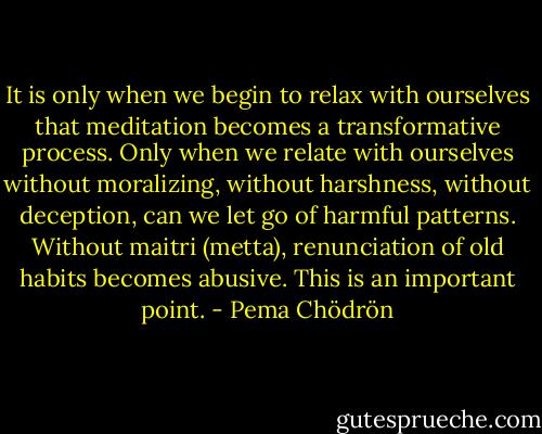 It is only when we begin to relax with ourselves that meditation becomes a transformative process. Only when we relate with ourselves without moralizing, without harshness, without deception, can we let go of harmful patterns. Without maitri (metta), renunciation of old habits becomes abusive. This is an important point. - Pema Chödrön