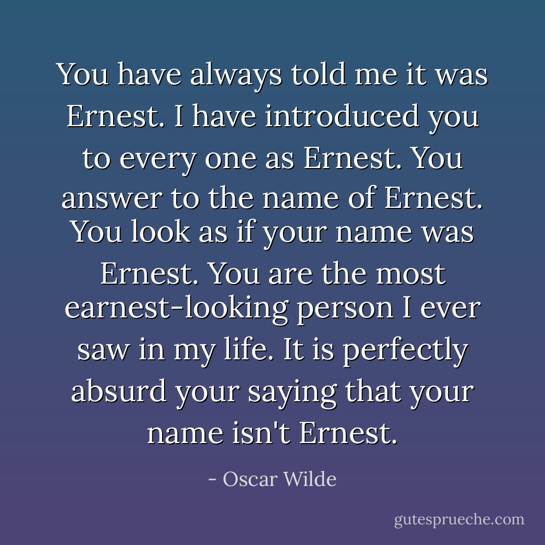 You have always told me it was Ernest. I have introduced you to every one as Ernest. You answer to the name of Ernest. You look as if your name was Ernest. You are the most earnest-looking person I ever saw in my life. It is perfectly absurd your saying that your name isn't Ernest. - Oscar Wilde