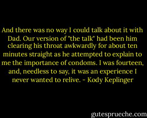 And there was no way I could talk about it with Dad. Our version of "the talk" had been him clearing his throat awkwardly for about ten minutes straight as he attempted to explain to me the importance of condoms. I was fourteen, and, needless to say, it was an experience I never wanted to relive. - Kody Keplinger