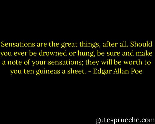 Sensations are the great things, after all. Should you ever be drowned or hung, be sure and make a note of your sensations; they will be worth to you ten guineas a sheet. - Edgar Allan Poe