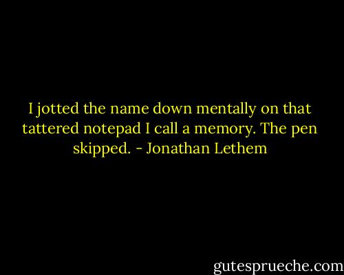 I jotted the name down mentally on that tattered notepad I call a memory. The pen skipped. - Jonathan Lethem