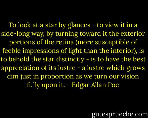 To look at a star by glances - to view it in a side-long way, by turning toward it the exterior portions of the retina (more susceptible of feeble impressions of light than the interior), is to behold the star distinctly - is to have the best appreciation of its lustre - a lustre which grows dim just in proportion as we turn our vision fully upon it. - Edgar Allan Poe