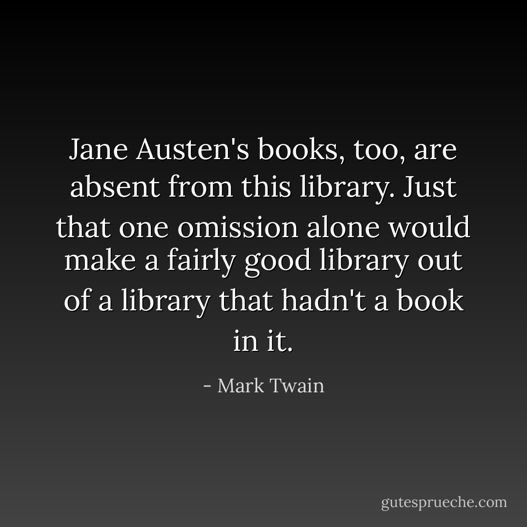 Jane Austen's books, too, are absent from this library. Just that one omission alone would make a fairly good library out of a library that hadn't a book in it. - Mark Twain