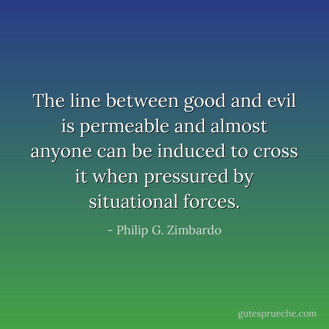 The line between good and evil is permeable and almost anyone can be induced to cross it when pressured by situational forces. - Philip G. Zimbardo