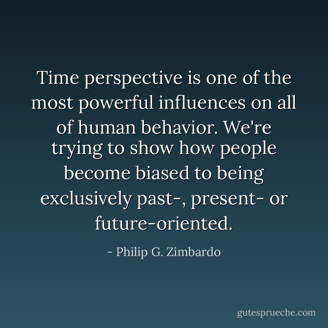 Time perspective is one of the most powerful influences on all of human behavior. We're trying to show how people become biased to being exclusively past-, present- or future-oriented. - Philip G. Zimbardo