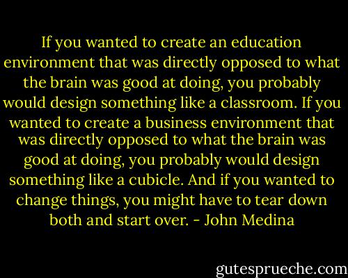 If you wanted to create an education environment that was directly opposed to what the brain was good at doing, you probably would design something like a classroom. If you wanted to create a business environment that was directly opposed to what the brain was good at doing, you probably would design something like a cubicle. And if you wanted to change things, you might have to tear down both and start over. - John Medina