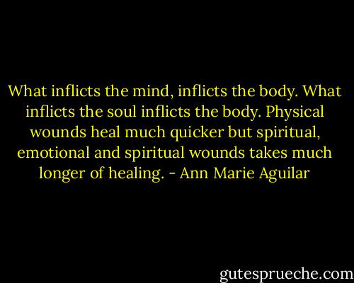 What inflicts the mind, inflicts the body. What inflicts the soul inflicts the body. Physical wounds heal much quicker but spiritual, emotional and spiritual wounds takes much longer of healing. - Ann Marie Aguilar