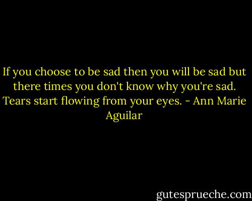 If you choose to be sad then you will be sad but there times you don't know why you're sad. Tears start flowing from your eyes. - Ann Marie Aguilar
