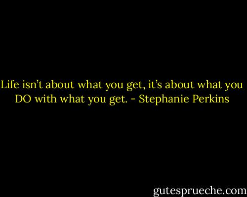 Life isn’t about what you get, it’s about what you DO with what you get. - Stephanie Perkins