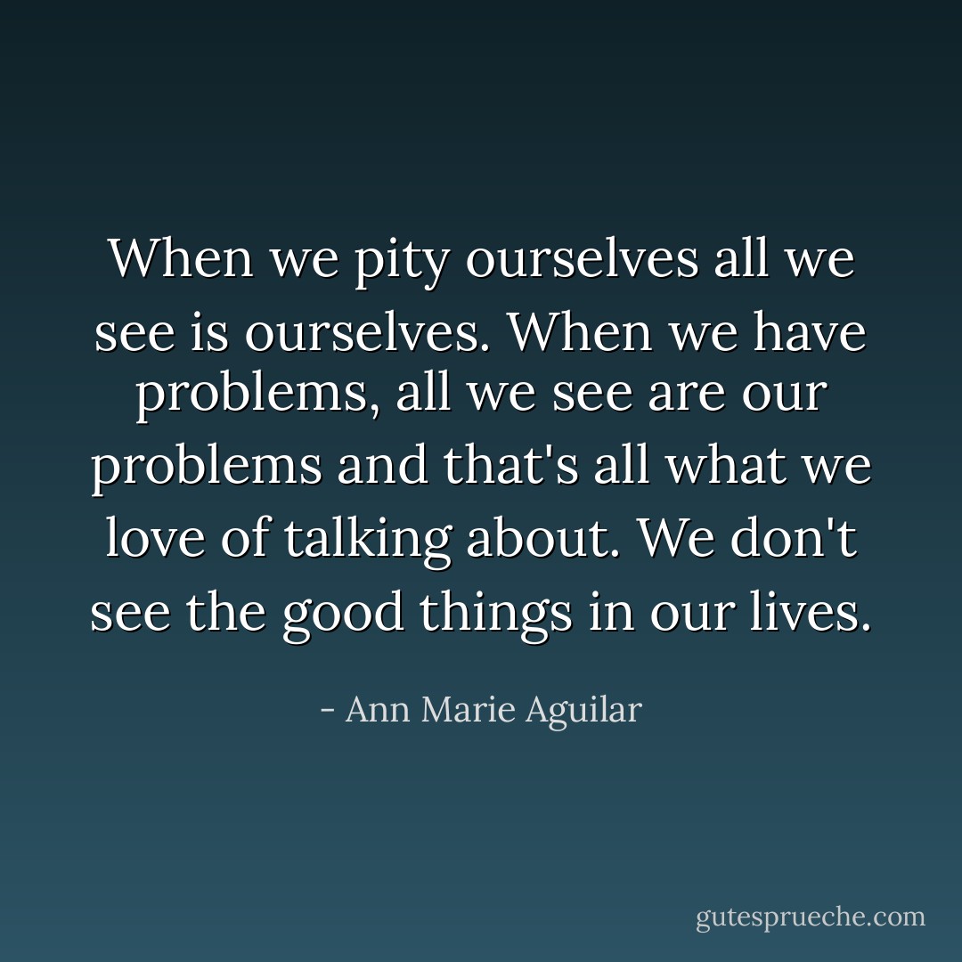 When we pity ourselves all we see is ourselves. When we have problems, all we see are our problems and that's all what we love of talking about. We don't see the good things in our lives. - Ann Marie Aguilar
