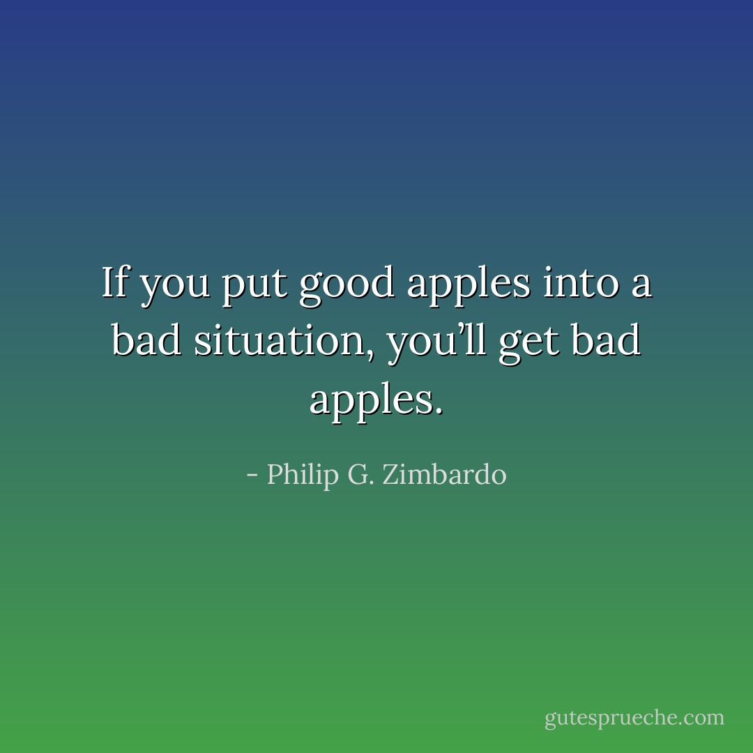If you put good apples into a bad situation, you’ll get bad apples. - Philip G. Zimbardo