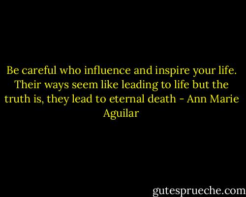 Be careful who influence and inspire your life. Their ways seem like leading to life but the truth is, they lead to eternal death - Ann Marie Aguilar