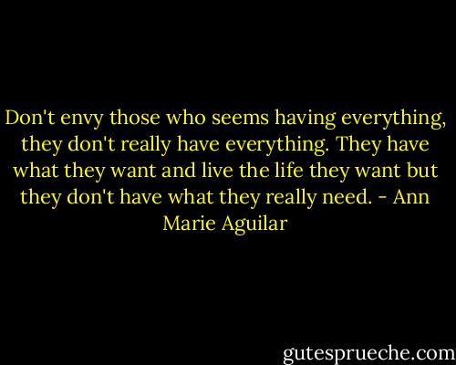 Don't envy those who seems having everything, they don't really have everything. They have what they want and live the life they want but they don't have what they really need. - Ann Marie Aguilar