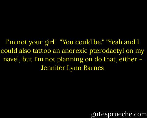 I'm not your girl" <br />"You could be."<br />"Yeah and I could also tattoo an anorexic pterodactyl on my navel, but I'm not planning on do that, either - Jennifer Lynn Barnes