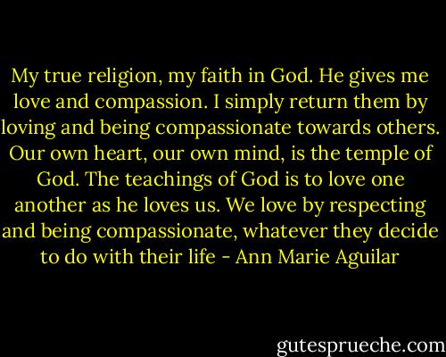 My true religion, my faith in God. He gives me love and compassion. I simply return them by loving and being compassionate towards others. Our own heart, our own mind, is the temple of God. The teachings of God is to love one another as he loves us. We love by respecting and being compassionate, whatever they decide to do with their life - Ann Marie Aguilar