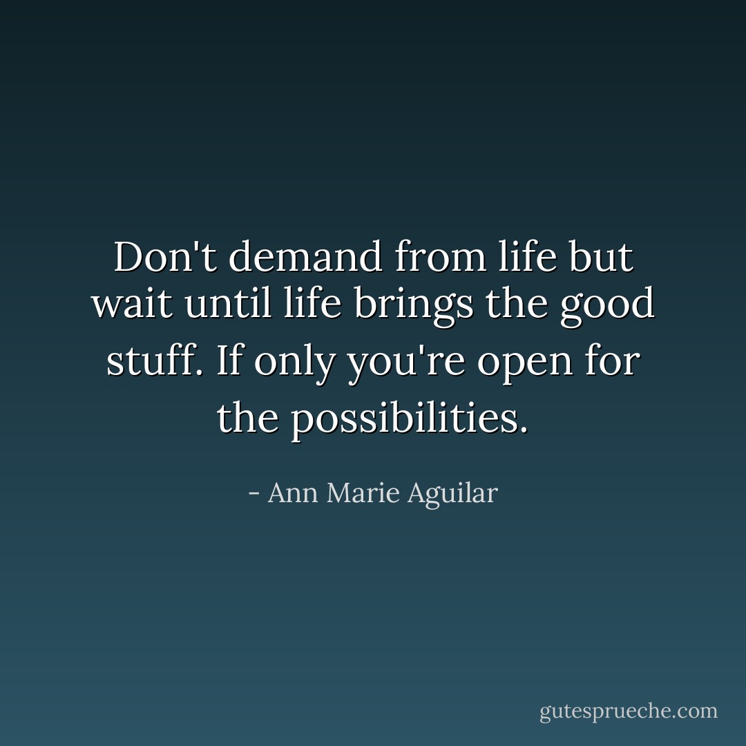 Don't demand from life but wait until life brings the good stuff. If only you're open for the possibilities. - Ann Marie Aguilar