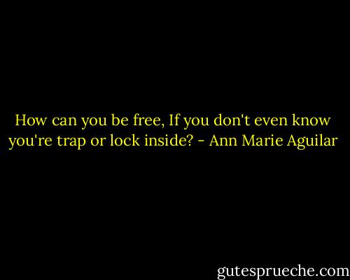 How can you be free, If you don't even know you're trap or lock inside? - Ann Marie Aguilar