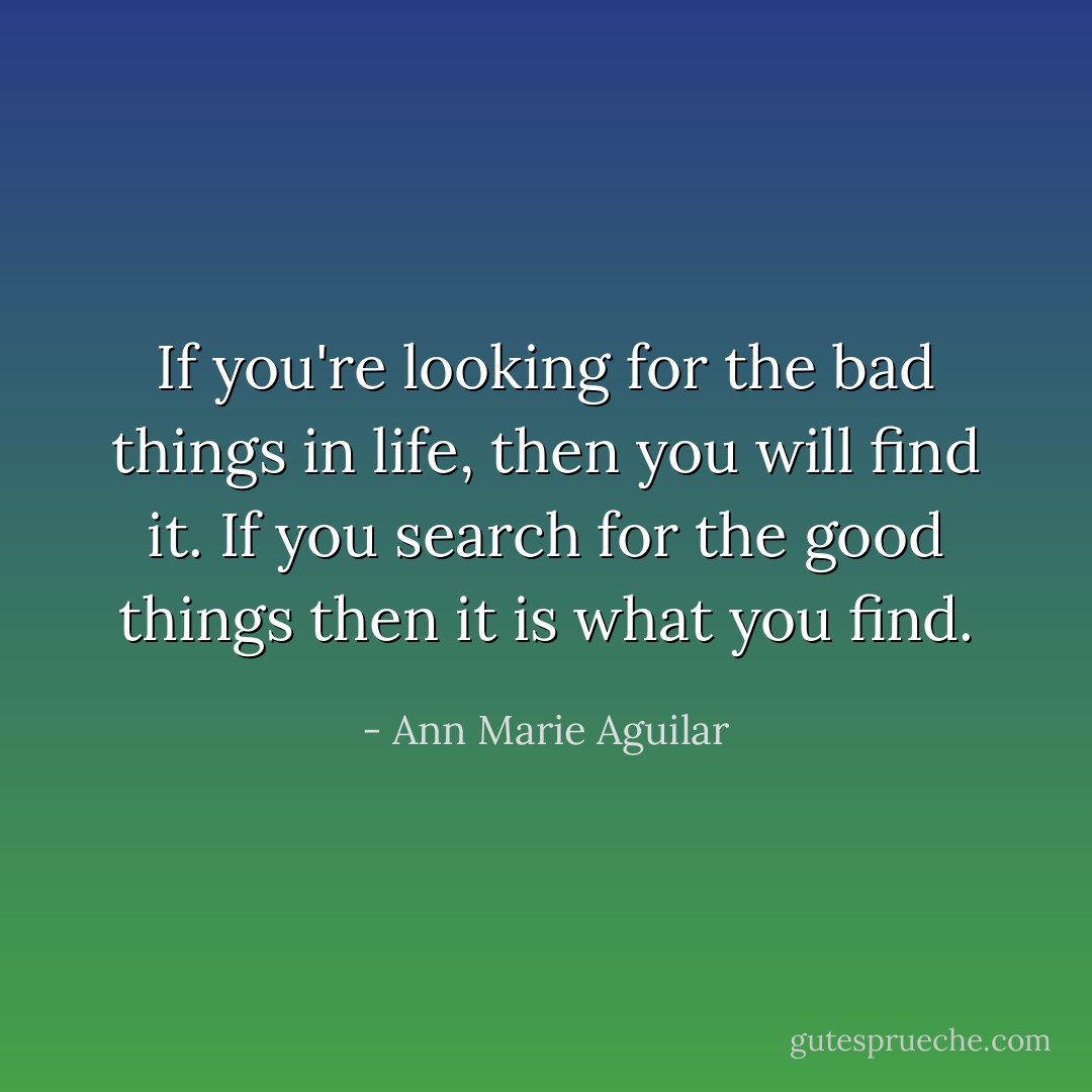 If you're looking for the bad things in life, then you will find it. If you search for the good things then it is what you find. - Ann Marie Aguilar
