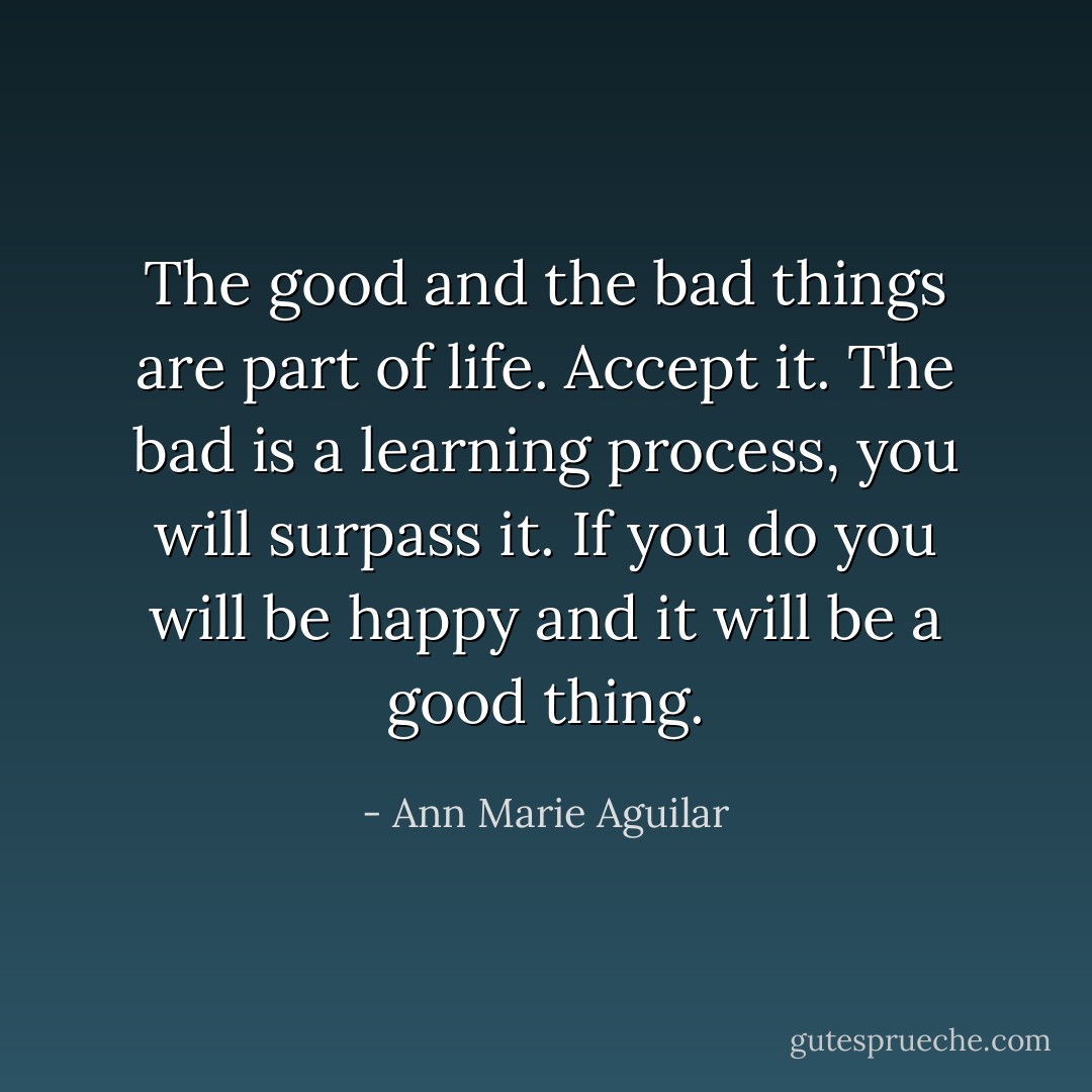 The good and the bad things are part of life. Accept it. The bad is a learning process, you will surpass it. If you do you will be happy and it will be a good thing. - Ann Marie Aguilar