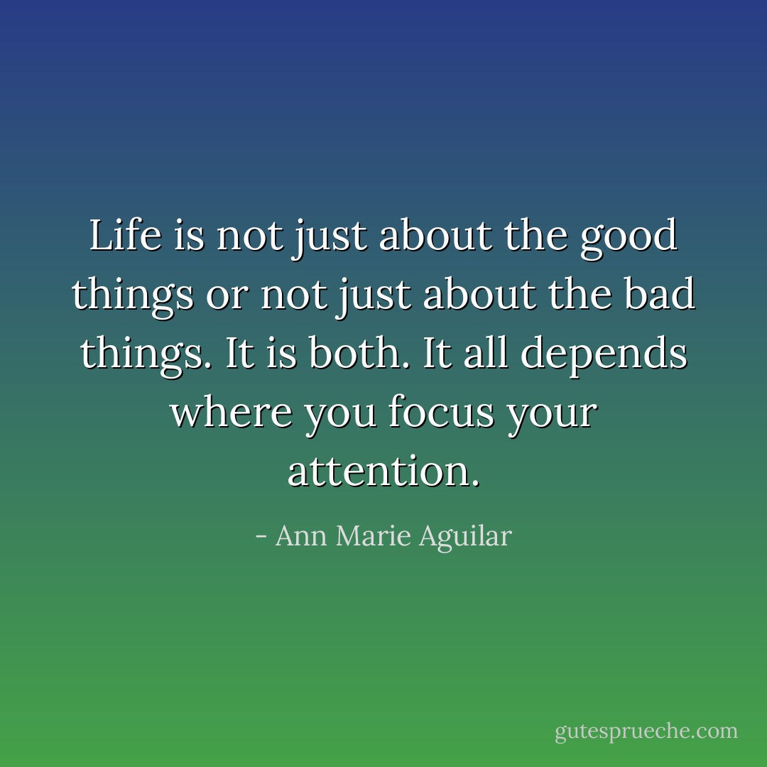 Life is not just about the good things or not just about the bad things. It is both. It all depends where you focus your attention. - Ann Marie Aguilar