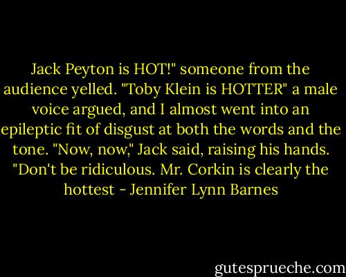 Jack Peyton is HOT!" someone from the audience yelled.<br />"Toby Klein is HOTTER" a male voice argued, and I almost went into an epileptic fit of disgust at both the words and the tone.<br />"Now, now," Jack said, raising his hands. "Don't be ridiculous. Mr. Corkin is clearly the hottest - Jennifer Lynn Barnes