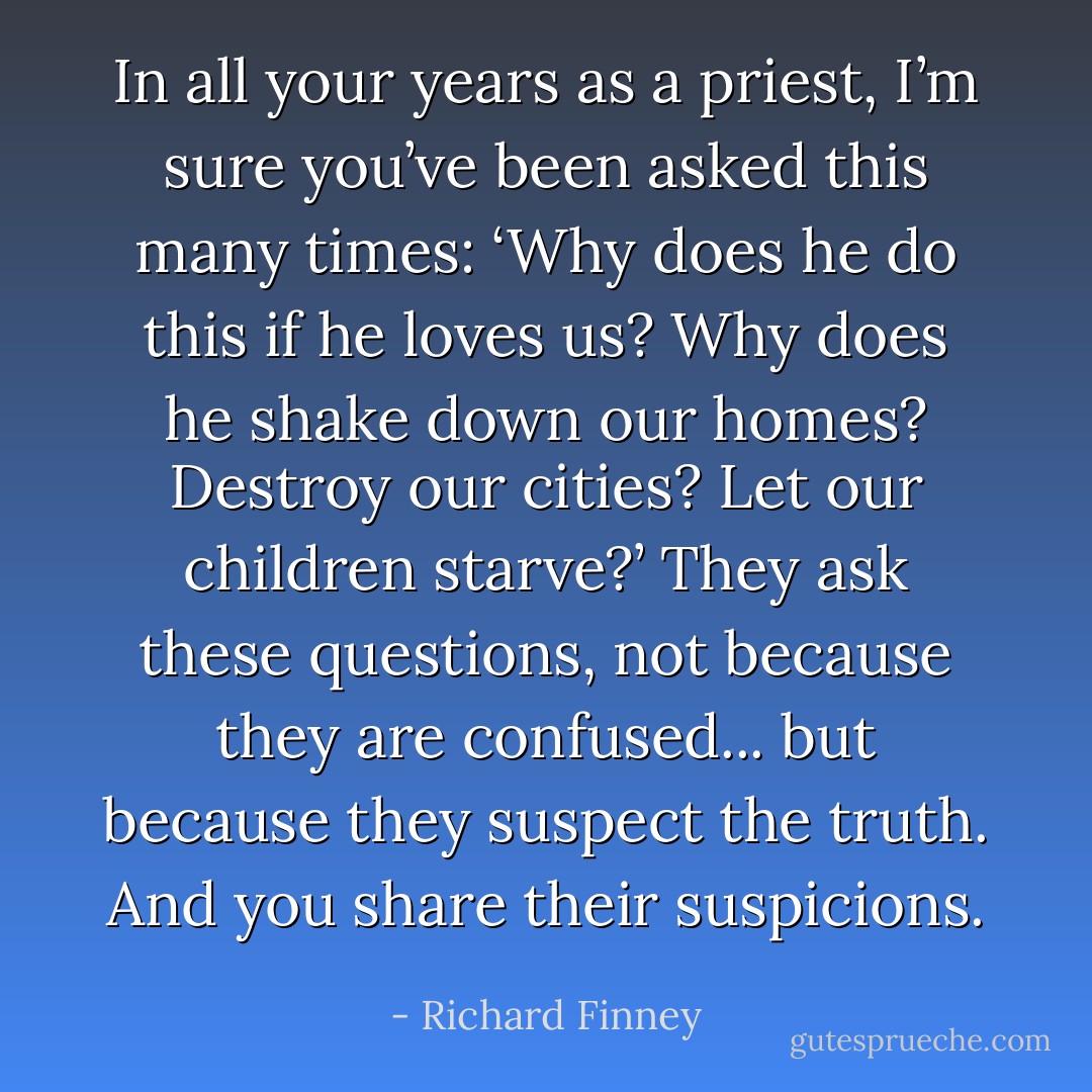 In all your years as a priest, I’m sure you’ve been asked this many times: ‘Why does he do this if he loves us? Why does he shake down our homes? Destroy our cities? Let our children starve?’ They ask these questions, not because they are confused... but because they suspect the truth. And you share their suspicions. - Richard Finney