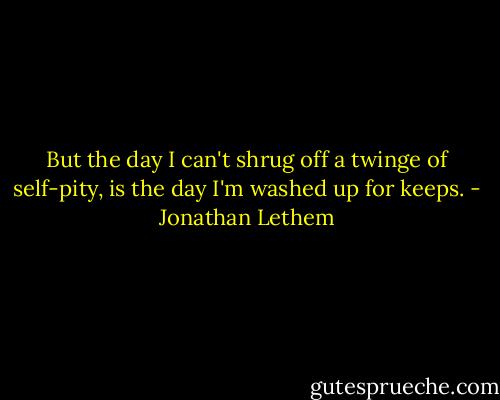 But the day I can't shrug off a twinge of self-pity, is the day I'm washed up for keeps. - Jonathan Lethem